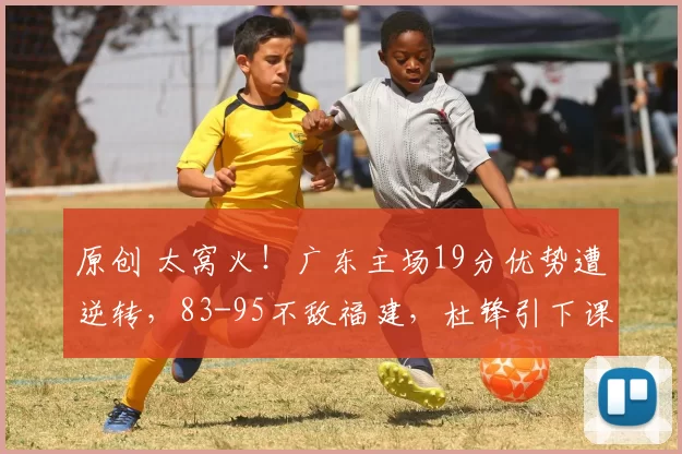 原创 太窝火！广东主场19分优势遭逆转，83-95不敌福建，杜锋引下课呼声