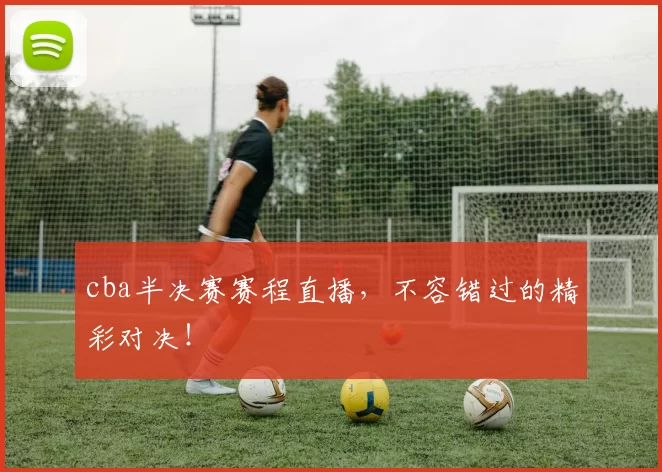 cba半决赛赛程直播，不容错过的精彩对决！