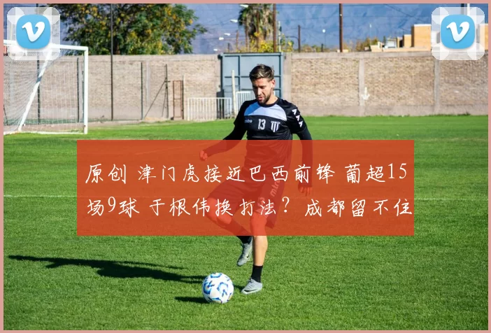 原创 津门虎接近巴西前锋 葡超15场9球 于根伟换打法？成都留不住莱切特