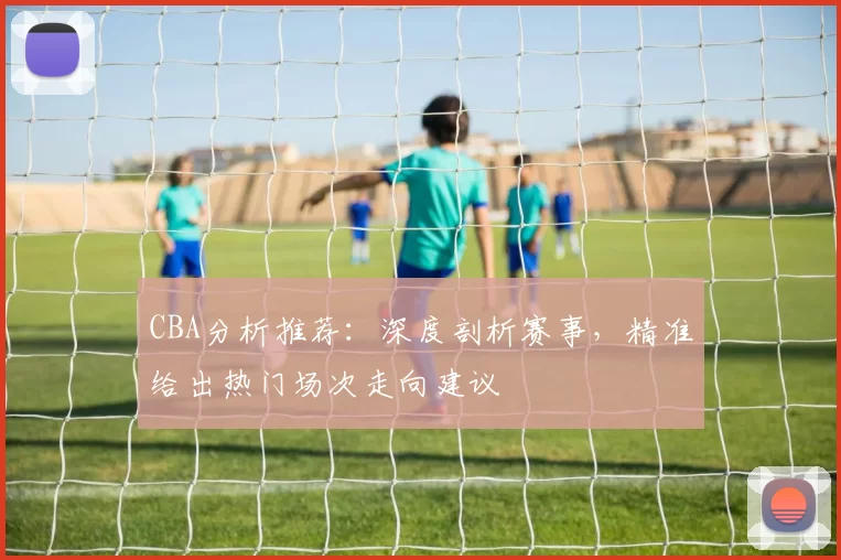 CBA分析推荐：深度剖析赛事，精准给出热门场次走向建议