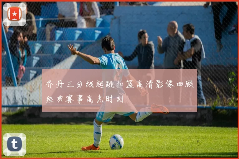 乔丹三分线起跳扣篮高清影像回顾经典赛事高光时刻