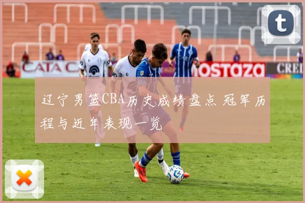 辽宁男篮CBA历史成绩盘点 冠军历程与近年表现一览