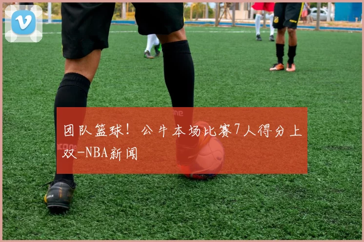 团队篮球！公牛本场比赛7人得分上双-NBA新闻