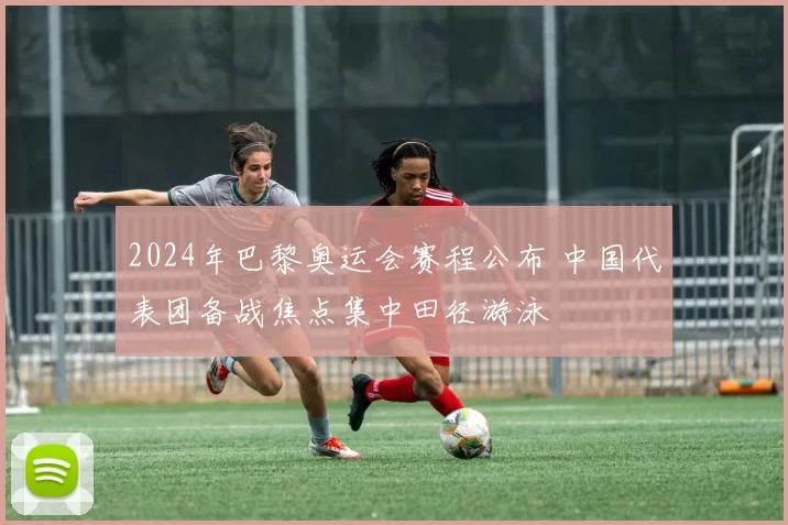 2024年巴黎奥运会赛程公布 中国代表团备战焦点集中田径游泳