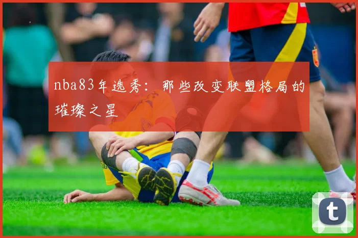nba83年选秀：那些改变联盟格局的璀璨之星