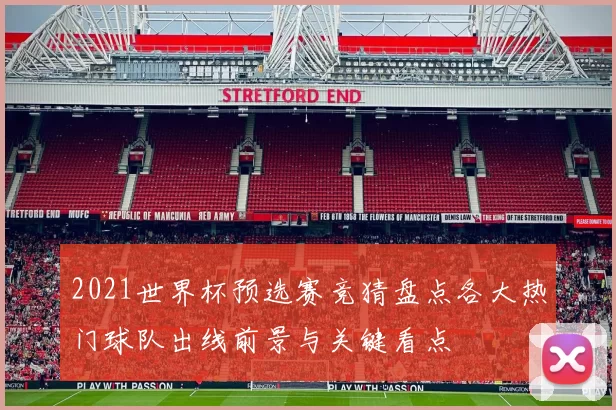 2021世界杯预选赛竞猜盘点各大热门球队出线前景与关键看点