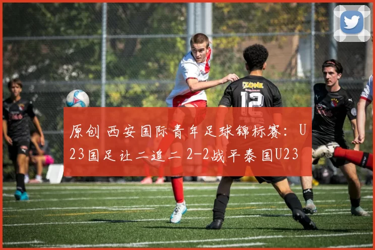 原创 西安国际青年足球锦标赛：U23国足让二追二 2-2战平泰国U23