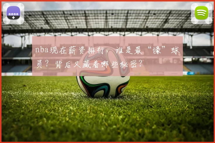 nba现在薪资排行，谁是最“壕”球员？背后又藏着哪些秘密？