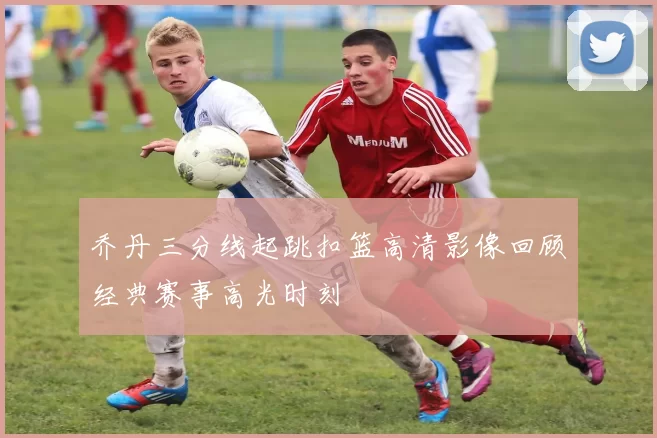 乔丹三分线起跳扣篮高清影像回顾经典赛事高光时刻