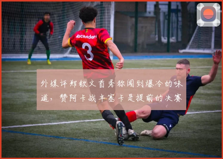 外媒评郑钦文首秀称闻到爆冷的味道，赞阿卡战丰塞卡是提前的决赛