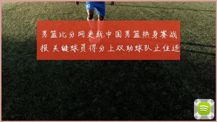 男篮比分网更新中国男篮热身赛战报 关键球员得分上双助球队止住连败