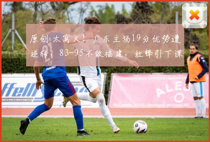原创 太窝火！广东主场19分优势遭逆转，83-95不敌福建，杜锋引下课呼声