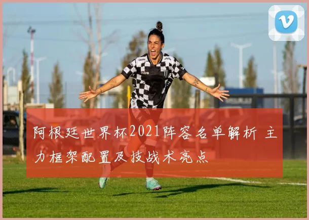 阿根廷世界杯2021阵容名单解析 主力框架配置及技战术亮点