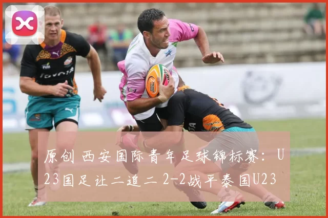 原创 西安国际青年足球锦标赛：U23国足让二追二 2-2战平泰国U23