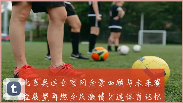 北京奥运会官网全景回顾与未来赛程展望再燃全民激情打造体育记忆