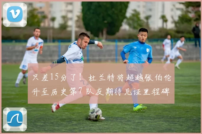 只差15分了！杜兰特将超越张伯伦升至历史第7 队友期待见证里程碑