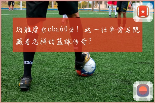 玛雅摩尔cba60分！这一壮举背后隐藏着怎样的篮球传奇？