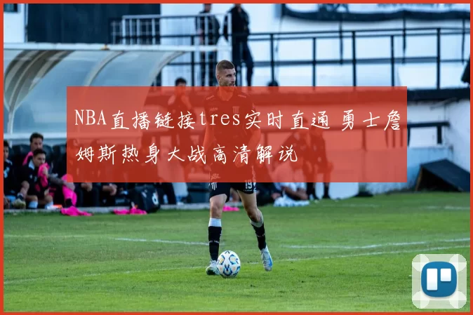 NBA直播链接tres实时直通 勇士詹姆斯热身大战高清解说