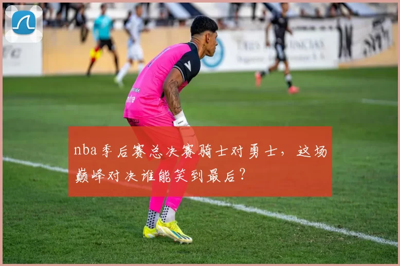 nba季后赛总决赛骑士对勇士，这场巅峰对决谁能笑到最后？