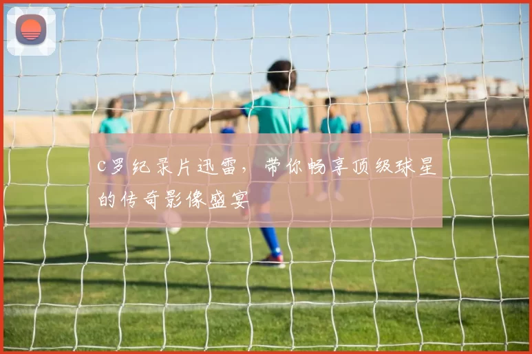 c罗纪录片迅雷，带你畅享顶级球星的传奇影像盛宴