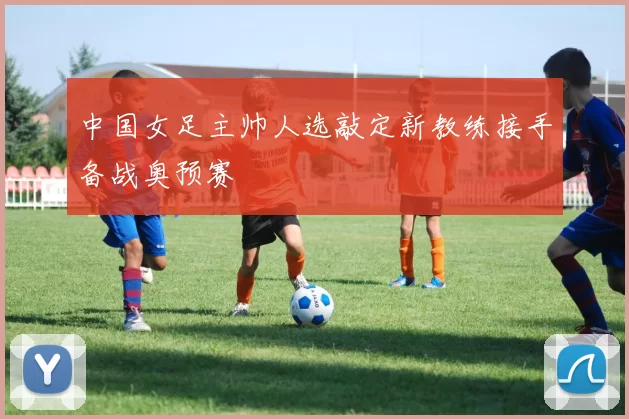 中国女足主帅人选敲定新教练接手备战奥预赛