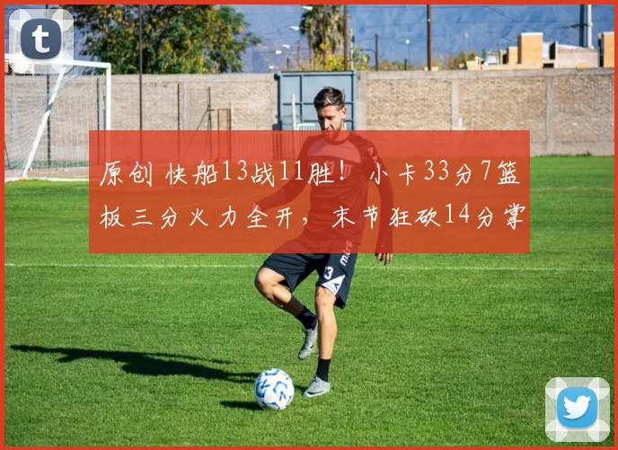 原创 快船13战11胜！小卡33分7篮板三分火力全开，末节狂砍14分掌控比赛