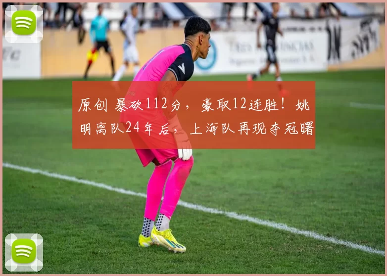 原创 暴砍112分，豪取12连胜！姚明离队24年后，上海队再现夺冠曙光