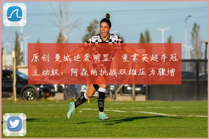 原创 曼城逆袭明显，重掌英超夺冠主动权，阿森纳挑战双雄压力骤增