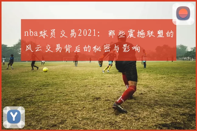nba球员交易2021：那些震撼联盟的风云交易背后的秘密与影响