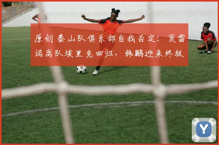 原创 泰山队俱乐部自我否定：莫雷诺离队埃里克回归，韩鹏迎来终极考验