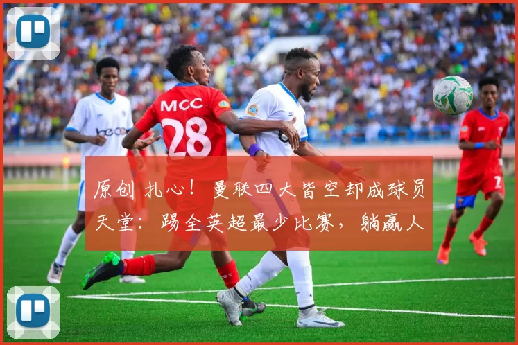 原创 扎心！曼联四大皆空却成球员天堂：踢全英超最少比赛，躺赢人生！