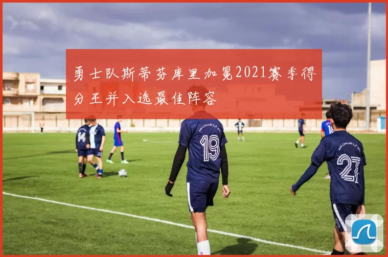 勇士队斯蒂芬库里加冕2021赛季得分王并入选最佳阵容